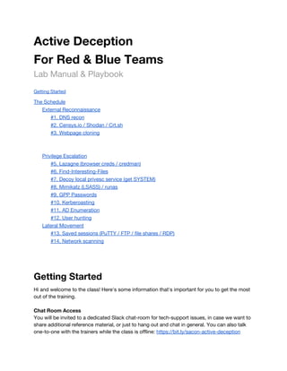 Active Deception 
For Red & Blue Teams 
Lab Manual & Playbook 
 
Getting Started 
The Schedule 
External Reconnaissance 
#1. DNS recon 
#2. Censys.io / Shodan / Crt.sh 
#3. Webpage cloning 
 
   
Privilege Escalation 
#5. Lazagne (browser creds / credman) 
#6. Find-Interesting-Files 
#7. Decoy local privesc service (get SYSTEM) 
#8. Mimikatz (LSASS) / runas 
#9. GPP Passwords 
#10. Kerberoasting 
#11. AD Enumeration 
#12. User hunting 
Lateral Movement 
#13. Saved sessions (PuTTY / FTP / file shares / RDP) 
#14. Network scanning 
 
 
Getting Started 
Hi and welcome to the class! Here's some information that's important for you to get the most 
out of the training. 
 
Chat Room Access 
You will be invited to a dedicated Slack chat-room for tech-support issues, in case we want to 
share additional reference material, or just to hang out and chat in general. You can also talk 
one-to-one with the trainers while the class is offline: ​https://bit.ly/sacon-active-deception 
 