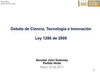 Senador
JohnSudarsky

Debate de Ciencia, Tecnología e Innovación
Ley 1286 de 2009

Senador John Sudarsky
Partido Verde

Mayo 10 de 2011
1

 