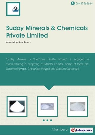 08447565664
A Member of
Suday Minerals & Chemicals
Private Limited
www.sudayminerals.com
China Clay Powder Soap Stone Powder Talc Powder Limestone Powder Dolomite Powder Quartz
Silica Powder Calcium Carbonate Feldspar Powder Calcite Powder Kaolin Powder Natural
Mineral Powder for Rubber Industries Natural Mineral Powder for Paper Industry Natural Mineral
Powder for Textile Industry Natural Mineral Powder for Soap Industry China Clay Powder Soap
Stone Powder Talc Powder Limestone Powder Dolomite Powder Quartz Silica Powder Calcium
Carbonate Feldspar Powder Calcite Powder Kaolin Powder Natural Mineral Powder for Rubber
Industries Natural Mineral Powder for Paper Industry Natural Mineral Powder for Textile
Industry Natural Mineral Powder for Soap Industry China Clay Powder Soap Stone Powder Talc
Powder Limestone Powder Dolomite Powder Quartz Silica Powder Calcium Carbonate Feldspar
Powder Calcite Powder Kaolin Powder Natural Mineral Powder for Rubber Industries Natural
Mineral Powder for Paper Industry Natural Mineral Powder for Textile Industry Natural Mineral
Powder for Soap Industry China Clay Powder Soap Stone Powder Talc Powder Limestone
Powder Dolomite Powder Quartz Silica Powder Calcium Carbonate Feldspar Powder Calcite
Powder Kaolin Powder Natural Mineral Powder for Rubber Industries Natural Mineral Powder for
Paper Industry Natural Mineral Powder for Textile Industry Natural Mineral Powder for Soap
Industry China Clay Powder Soap Stone Powder Talc Powder Limestone Powder Dolomite
Powder Quartz Silica Powder Calcium Carbonate Feldspar Powder Calcite Powder Kaolin
Powder Natural Mineral Powder for Rubber Industries Natural Mineral Powder for Paper
Industry Natural Mineral Powder for Textile Industry Natural Mineral Powder for Soap
"Suday Minerals & Chemicals Private Limited" is engaged in
manufacturing & supplying of Mineral Powder. Some of them are
Dolomite Powder, China Clay Powder and Calcium Carbonate.
 