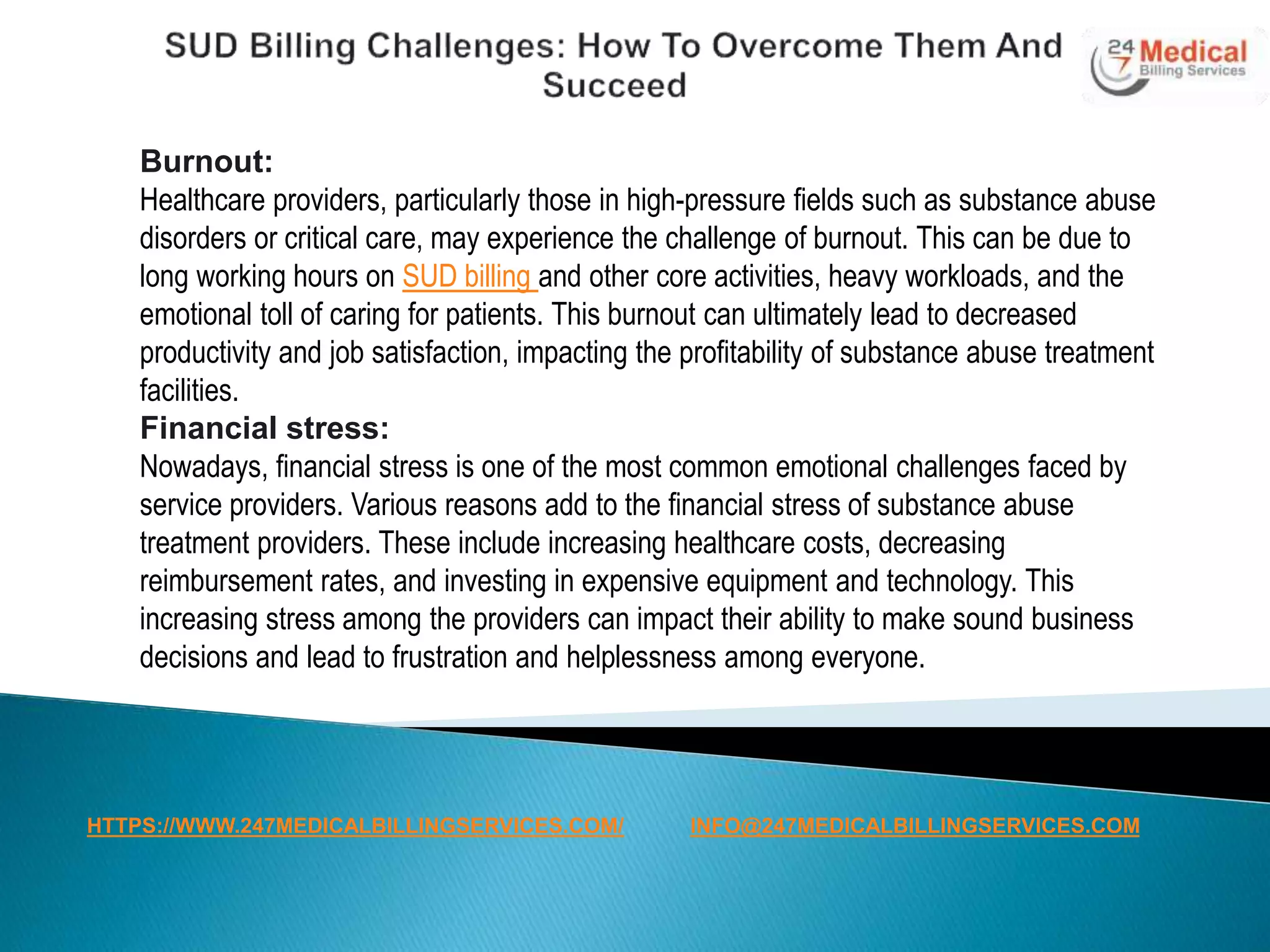 Burnout:
Healthcare providers, particularly those in high-pressure fields such as substance abuse
disorders or critical care, may experience the challenge of burnout. This can be due to
long working hours on SUD billing and other core activities, heavy workloads, and the
emotional toll of caring for patients. This burnout can ultimately lead to decreased
productivity and job satisfaction, impacting the profitability of substance abuse treatment
facilities.
Financial stress:
Nowadays, financial stress is one of the most common emotional challenges faced by
service providers. Various reasons add to the financial stress of substance abuse
treatment providers. These include increasing healthcare costs, decreasing
reimbursement rates, and investing in expensive equipment and technology. This
increasing stress among the providers can impact their ability to make sound business
decisions and lead to frustration and helplessness among everyone.
HTTPS://WWW.247MEDICALBILLINGSERVICES.COM/ INFO@247MEDICALBILLINGSERVICES.COM
 