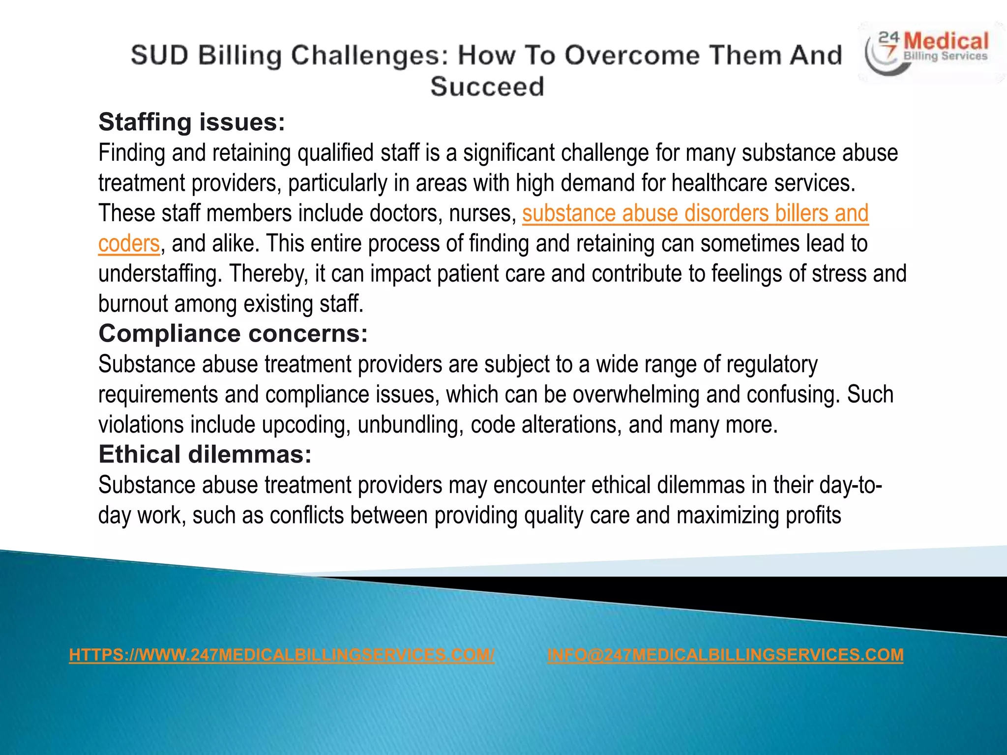 Staffing issues:
Finding and retaining qualified staff is a significant challenge for many substance abuse
treatment providers, particularly in areas with high demand for healthcare services.
These staff members include doctors, nurses, substance abuse disorders billers and
coders, and alike. This entire process of finding and retaining can sometimes lead to
understaffing. Thereby, it can impact patient care and contribute to feelings of stress and
burnout among existing staff.
Compliance concerns:
Substance abuse treatment providers are subject to a wide range of regulatory
requirements and compliance issues, which can be overwhelming and confusing. Such
violations include upcoding, unbundling, code alterations, and many more.
Ethical dilemmas:
Substance abuse treatment providers may encounter ethical dilemmas in their day-to-
day work, such as conflicts between providing quality care and maximizing profits
HTTPS://WWW.247MEDICALBILLINGSERVICES.COM/ INFO@247MEDICALBILLINGSERVICES.COM
 