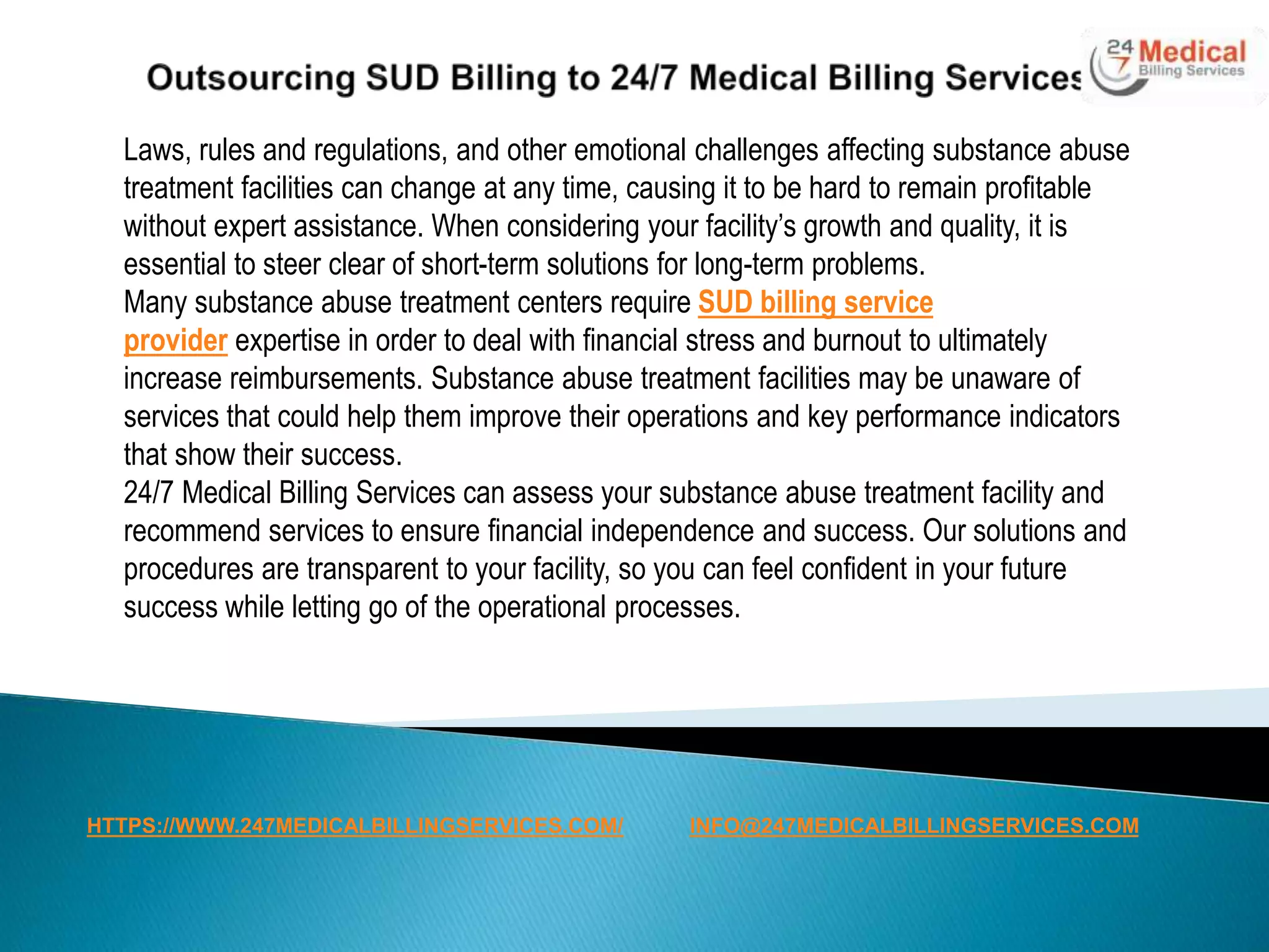 Laws, rules and regulations, and other emotional challenges affecting substance abuse
treatment facilities can change at any time, causing it to be hard to remain profitable
without expert assistance. When considering your facility’s growth and quality, it is
essential to steer clear of short-term solutions for long-term problems.
Many substance abuse treatment centers require SUD billing service
provider expertise in order to deal with financial stress and burnout to ultimately
increase reimbursements. Substance abuse treatment facilities may be unaware of
services that could help them improve their operations and key performance indicators
that show their success.
24/7 Medical Billing Services can assess your substance abuse treatment facility and
recommend services to ensure financial independence and success. Our solutions and
procedures are transparent to your facility, so you can feel confident in your future
success while letting go of the operational processes.
HTTPS://WWW.247MEDICALBILLINGSERVICES.COM/ INFO@247MEDICALBILLINGSERVICES.COM
 