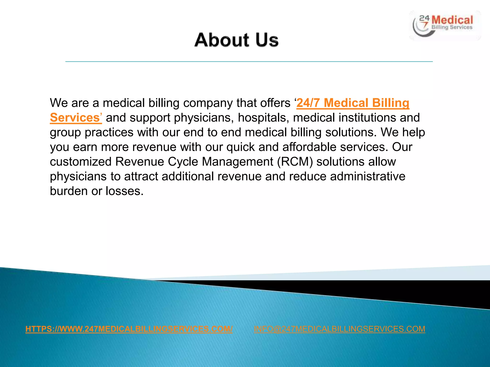 HTTPS://WWW.247MEDICALBILLINGSERVICES.COM/
We are a medical billing company that offers ‘24/7 Medical Billing
Services’ and support physicians, hospitals, medical institutions and
group practices with our end to end medical billing solutions. We help
you earn more revenue with our quick and affordable services. Our
customized Revenue Cycle Management (RCM) solutions allow
physicians to attract additional revenue and reduce administrative
burden or losses.
INFO@247MEDICALBILLINGSERVICES.COM
 