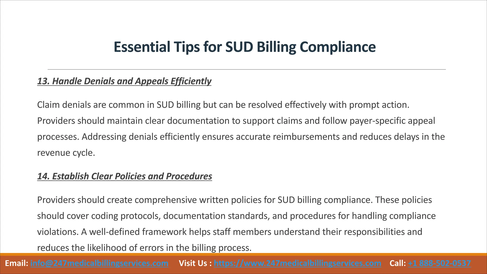 Essential Tips for SUD Billing Compliance
13. Handle Denials and Appeals Efficiently
Claim denials are common in SUD billing but can be resolved effectively with prompt action.
Providers should maintain clear documentation to support claims and follow payer-specific appeal
processes. Addressing denials efficiently ensures accurate reimbursements and reduces delays in the
revenue cycle.
14. Establish Clear Policies and Procedures
Providers should create comprehensive written policies for SUD billing compliance. These policies
should cover coding protocols, documentation standards, and procedures for handling compliance
violations. A well-defined framework helps staff members understand their responsibilities and
reduces the likelihood of errors in the billing process.
Email: info@247medicalbillingservices.com Visit Us : https://www.247medicalbillingservices.com Call: +1 888-502-0537
 