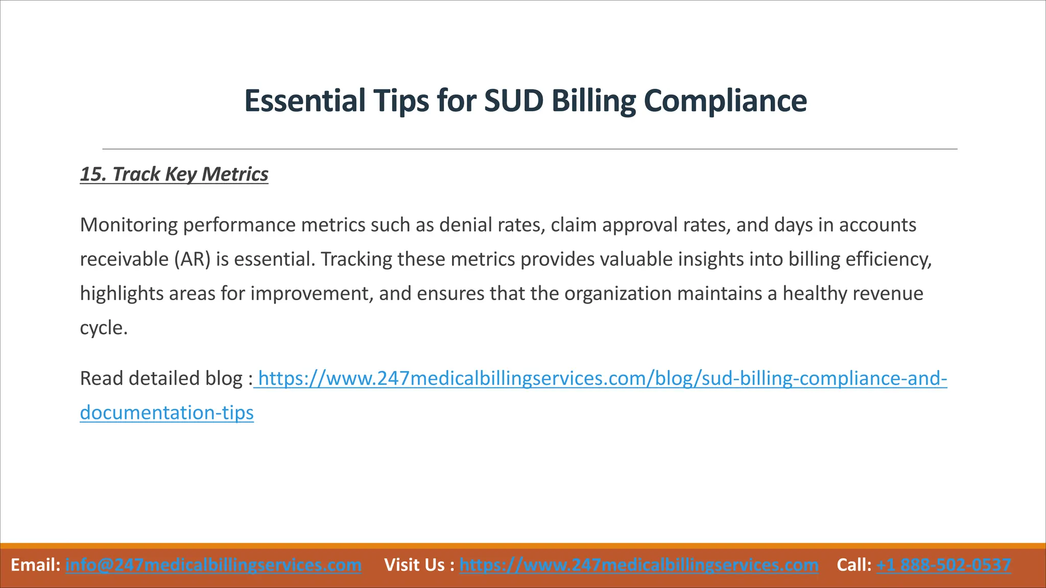 Essential Tips for SUD Billing Compliance
15. Track Key Metrics
Monitoring performance metrics such as denial rates, claim approval rates, and days in accounts
receivable (AR) is essential. Tracking these metrics provides valuable insights into billing efficiency,
highlights areas for improvement, and ensures that the organization maintains a healthy revenue
cycle.
Read detailed blog : https://www.247medicalbillingservices.com/blog/sud-billing-compliance-and-
documentation-tips
Email: info@247medicalbillingservices.com Visit Us : https://www.247medicalbillingservices.com Call: +1 888-502-0537
 