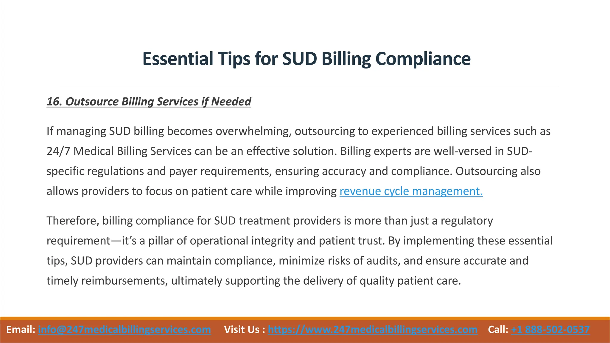 Essential Tips for SUD Billing Compliance
16. Outsource Billing Services if Needed
If managing SUD billing becomes overwhelming, outsourcing to experienced billing services such as
24/7 Medical Billing Services can be an effective solution. Billing experts are well-versed in SUD-
specific regulations and payer requirements, ensuring accuracy and compliance. Outsourcing also
allows providers to focus on patient care while improving revenue cycle management.
Therefore, billing compliance for SUD treatment providers is more than just a regulatory
requirement—it’s a pillar of operational integrity and patient trust. By implementing these essential
tips, SUD providers can maintain compliance, minimize risks of audits, and ensure accurate and
timely reimbursements, ultimately supporting the delivery of quality patient care.
Email: info@247medicalbillingservices.com Visit Us : https://www.247medicalbillingservices.com Call: +1 888-502-0537
 