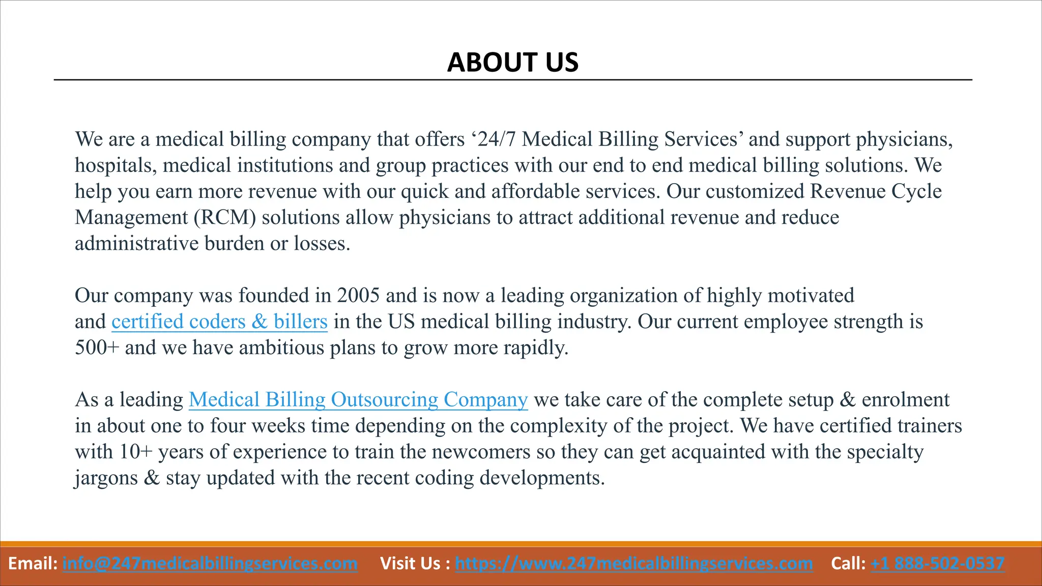 ABOUT US
We are a medical billing company that offers ‘24/7 Medical Billing Services’ and support physicians,
hospitals, medical institutions and group practices with our end to end medical billing solutions. We
help you earn more revenue with our quick and affordable services. Our customized Revenue Cycle
Management (RCM) solutions allow physicians to attract additional revenue and reduce
administrative burden or losses.
Our company was founded in 2005 and is now a leading organization of highly motivated
and certified coders & billers in the US medical billing industry. Our current employee strength is
500+ and we have ambitious plans to grow more rapidly.
As a leading Medical Billing Outsourcing Company we take care of the complete setup & enrolment
in about one to four weeks time depending on the complexity of the project. We have certified trainers
with 10+ years of experience to train the newcomers so they can get acquainted with the specialty
jargons & stay updated with the recent coding developments.
Email: info@247medicalbillingservices.com Visit Us : https://www.247medicalbillingservices.com Call: +1 888-502-0537
 