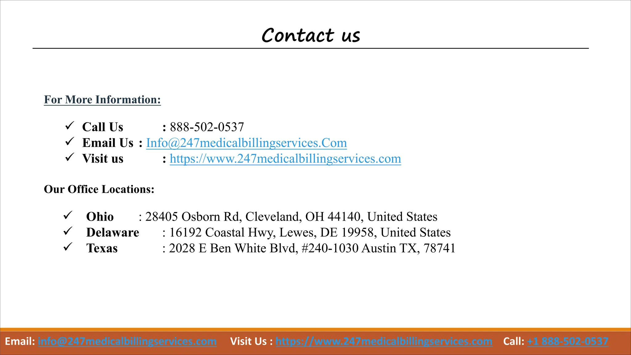 Contact us
For More Information:
ü Call Us : 888-502-0537
ü Email Us : Info@247medicalbillingservices.Com
ü Visit us : https://www.247medicalbillingservices.com
Our Office Locations:
ü Ohio : 28405 Osborn Rd, Cleveland, OH 44140, United States
ü Delaware : 16192 Coastal Hwy, Lewes, DE 19958, United States
ü Texas : 2028 E Ben White Blvd, #240-1030 Austin TX, 78741
Email: info@247medicalbillingservices.com Visit Us : https://www.247medicalbillingservices.com Call: +1 888-502-0537
 