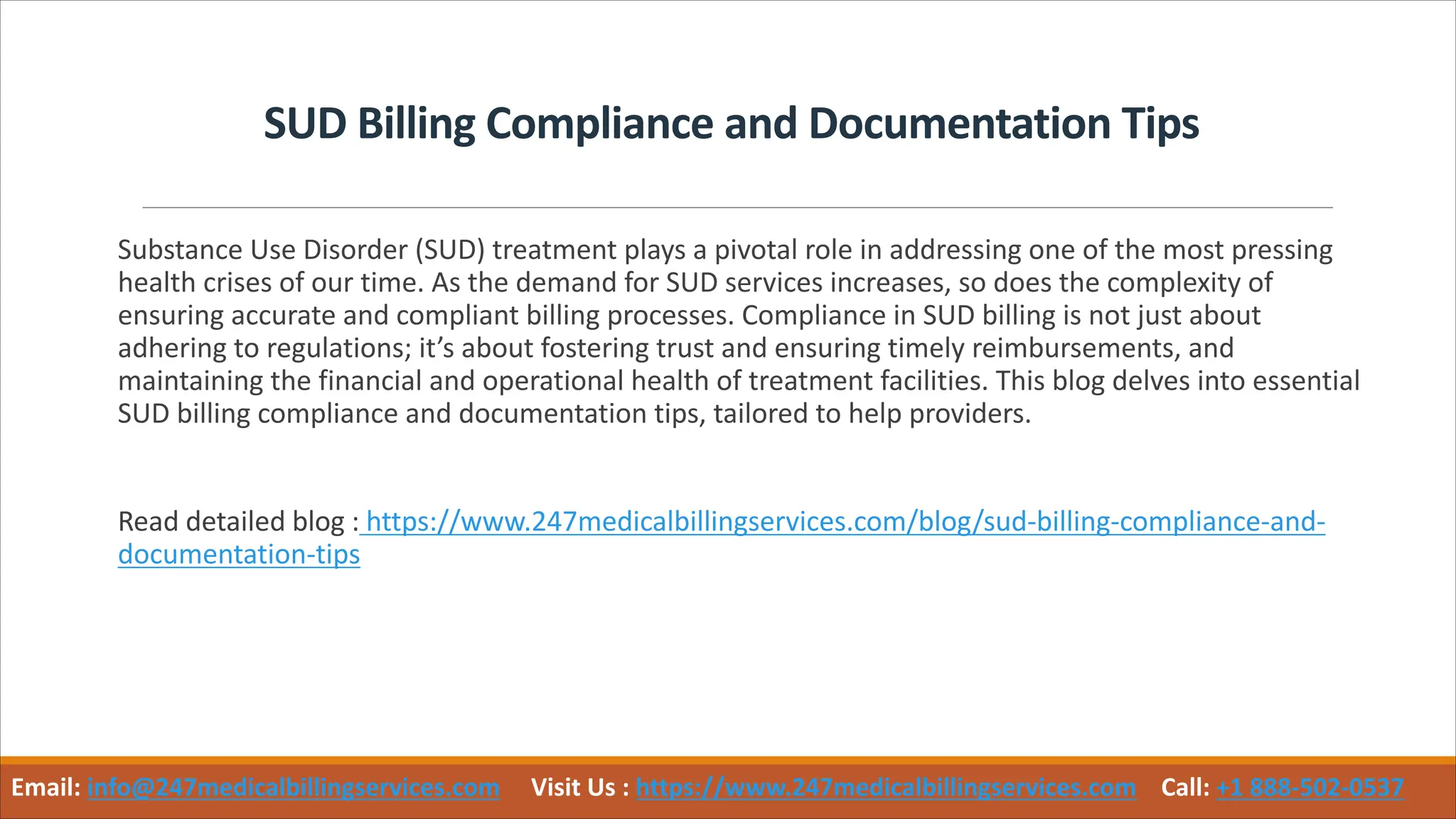 SUD Billing Compliance and Documentation Tips
Substance Use Disorder (SUD) treatment plays a pivotal role in addressing one of the most pressing
health crises of our time. As the demand for SUD services increases, so does the complexity of
ensuring accurate and compliant billing processes. Compliance in SUD billing is not just about
adhering to regulations; it’s about fostering trust and ensuring timely reimbursements, and
maintaining the financial and operational health of treatment facilities. This blog delves into essential
SUD billing compliance and documentation tips, tailored to help providers.
Read detailed blog : https://www.247medicalbillingservices.com/blog/sud-billing-compliance-and-
documentation-tips
Email: info@247medicalbillingservices.com Visit Us : https://www.247medicalbillingservices.com Call: +1 888-502-0537
 