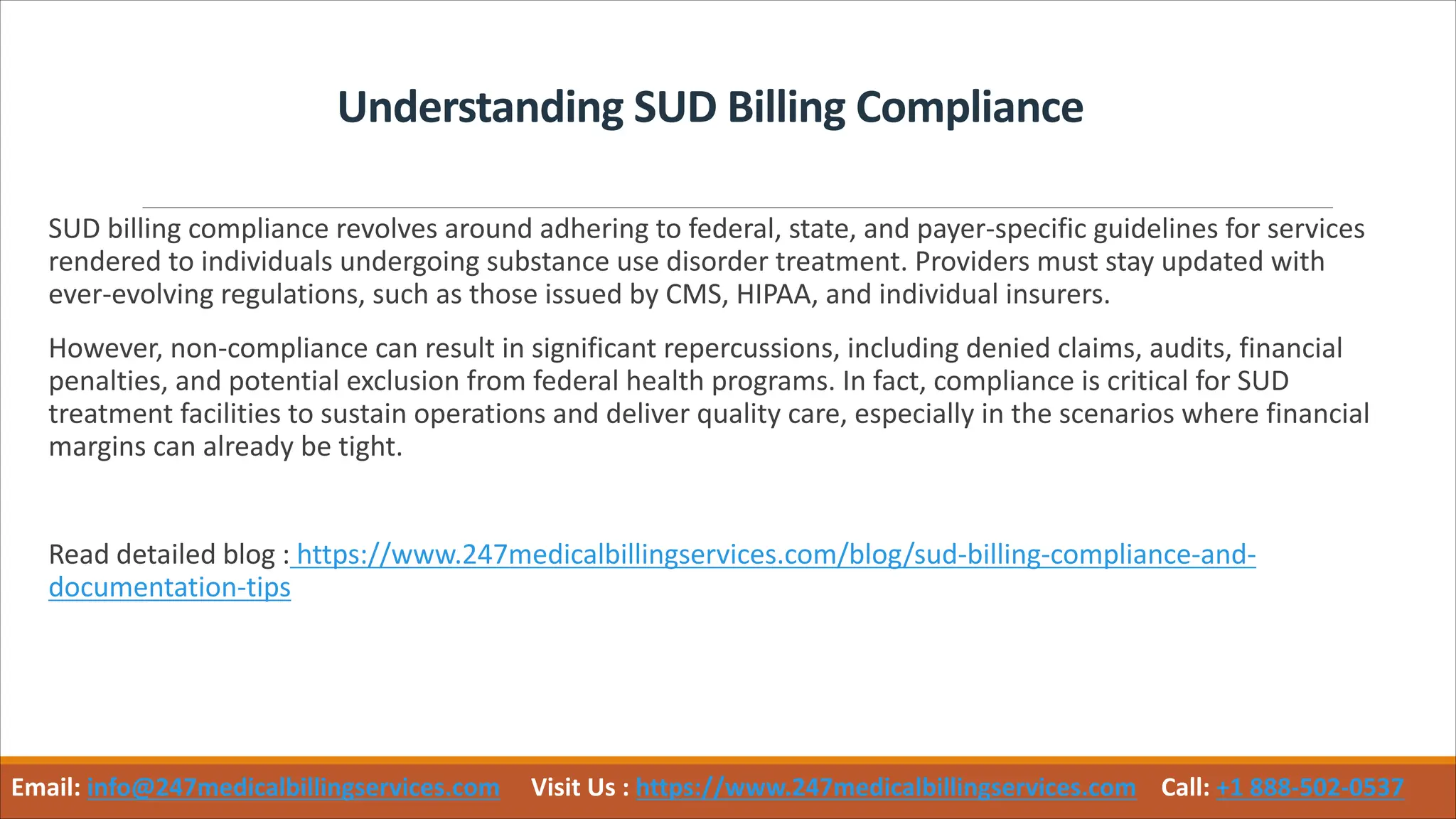 Understanding SUD Billing Compliance
SUD billing compliance revolves around adhering to federal, state, and payer-specific guidelines for services
rendered to individuals undergoing substance use disorder treatment. Providers must stay updated with
ever-evolving regulations, such as those issued by CMS, HIPAA, and individual insurers.
However, non-compliance can result in significant repercussions, including denied claims, audits, financial
penalties, and potential exclusion from federal health programs. In fact, compliance is critical for SUD
treatment facilities to sustain operations and deliver quality care, especially in the scenarios where financial
margins can already be tight.
Read detailed blog : https://www.247medicalbillingservices.com/blog/sud-billing-compliance-and-
documentation-tips
Email: info@247medicalbillingservices.com Visit Us : https://www.247medicalbillingservices.com Call: +1 888-502-0537
 