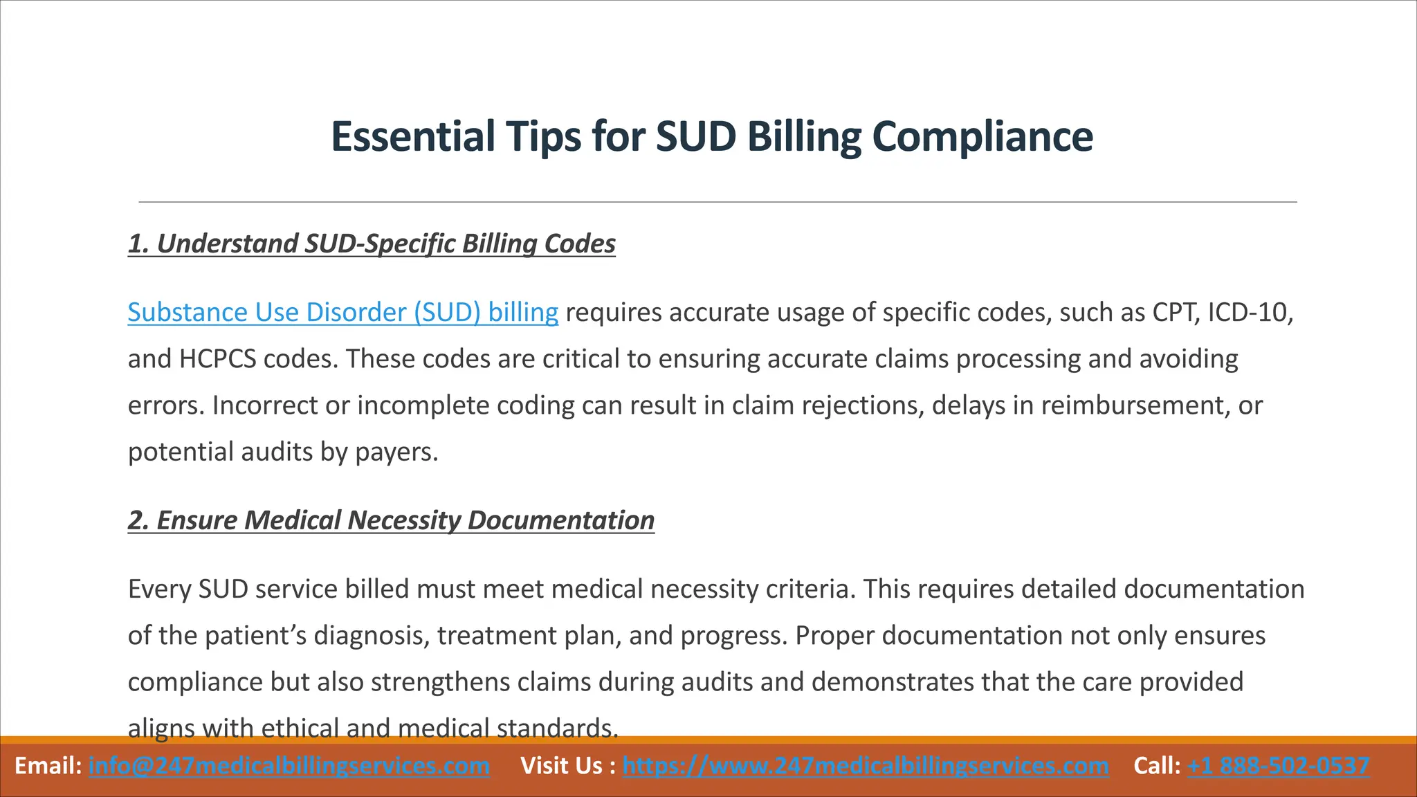 Essential Tips for SUD Billing Compliance
1. Understand SUD-Specific Billing Codes
Substance Use Disorder (SUD) billing requires accurate usage of specific codes, such as CPT, ICD-10,
and HCPCS codes. These codes are critical to ensuring accurate claims processing and avoiding
errors. Incorrect or incomplete coding can result in claim rejections, delays in reimbursement, or
potential audits by payers.
2. Ensure Medical Necessity Documentation
Every SUD service billed must meet medical necessity criteria. This requires detailed documentation
of the patient’s diagnosis, treatment plan, and progress. Proper documentation not only ensures
compliance but also strengthens claims during audits and demonstrates that the care provided
aligns with ethical and medical standards.
Email: info@247medicalbillingservices.com Visit Us : https://www.247medicalbillingservices.com Call: +1 888-502-0537
 