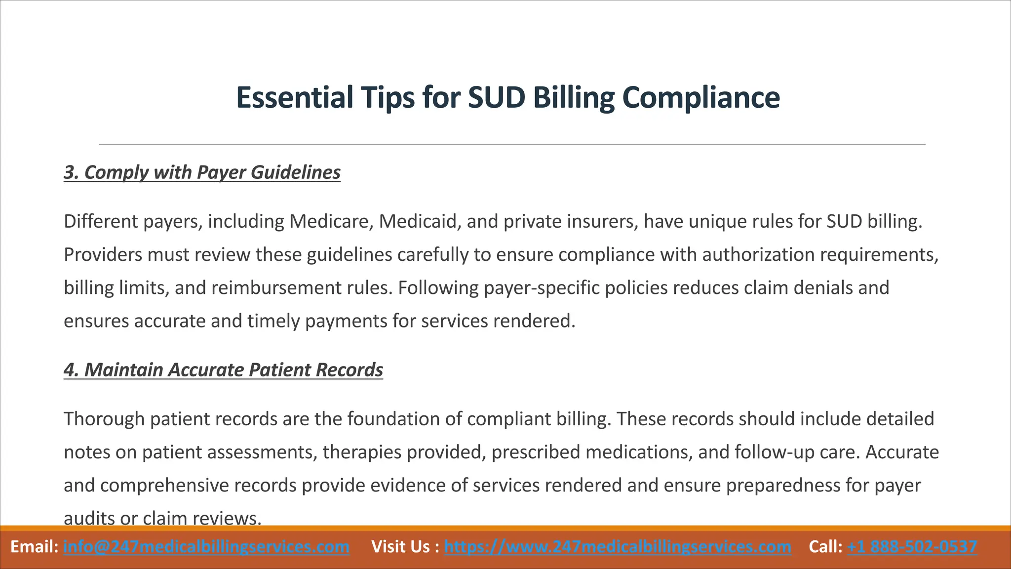 Essential Tips for SUD Billing Compliance
3. Comply with Payer Guidelines
Different payers, including Medicare, Medicaid, and private insurers, have unique rules for SUD billing.
Providers must review these guidelines carefully to ensure compliance with authorization requirements,
billing limits, and reimbursement rules. Following payer-specific policies reduces claim denials and
ensures accurate and timely payments for services rendered.
4. Maintain Accurate Patient Records
Thorough patient records are the foundation of compliant billing. These records should include detailed
notes on patient assessments, therapies provided, prescribed medications, and follow-up care. Accurate
and comprehensive records provide evidence of services rendered and ensure preparedness for payer
audits or claim reviews.
Email: info@247medicalbillingservices.com Visit Us : https://www.247medicalbillingservices.com Call: +1 888-502-0537
 