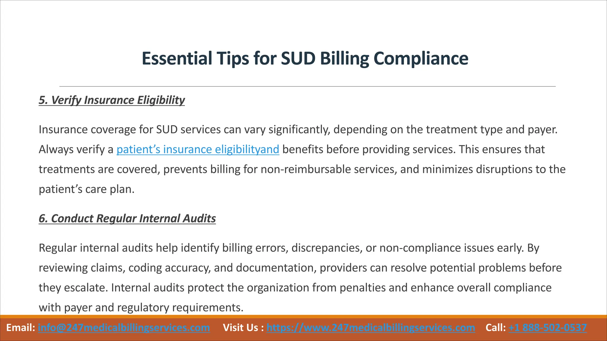 Essential Tips for SUD Billing Compliance
5. Verify Insurance Eligibility
Insurance coverage for SUD services can vary significantly, depending on the treatment type and payer.
Always verify a patient’s insurance eligibilityand benefits before providing services. This ensures that
treatments are covered, prevents billing for non-reimbursable services, and minimizes disruptions to the
patient’s care plan.
6. Conduct Regular Internal Audits
Regular internal audits help identify billing errors, discrepancies, or non-compliance issues early. By
reviewing claims, coding accuracy, and documentation, providers can resolve potential problems before
they escalate. Internal audits protect the organization from penalties and enhance overall compliance
with payer and regulatory requirements.
Email: info@247medicalbillingservices.com Visit Us : https://www.247medicalbillingservices.com Call: +1 888-502-0537
 