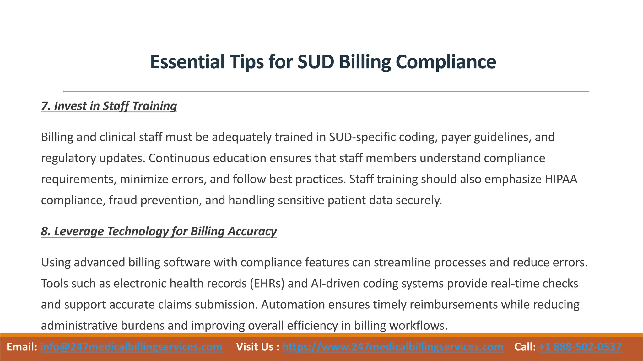 Essential Tips for SUD Billing Compliance
7. Invest in Staff Training
Billing and clinical staff must be adequately trained in SUD-specific coding, payer guidelines, and
regulatory updates. Continuous education ensures that staff members understand compliance
requirements, minimize errors, and follow best practices. Staff training should also emphasize HIPAA
compliance, fraud prevention, and handling sensitive patient data securely.
8. Leverage Technology for Billing Accuracy
Using advanced billing software with compliance features can streamline processes and reduce errors.
Tools such as electronic health records (EHRs) and AI-driven coding systems provide real-time checks
and support accurate claims submission. Automation ensures timely reimbursements while reducing
administrative burdens and improving overall efficiency in billing workflows.
Email: info@247medicalbillingservices.com Visit Us : https://www.247medicalbillingservices.com Call: +1 888-502-0537
 