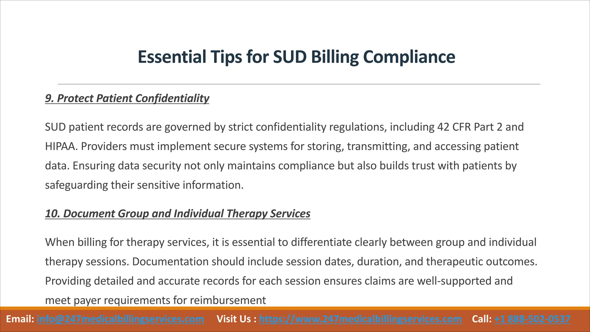 Essential Tips for SUD Billing Compliance
9. Protect Patient Confidentiality
SUD patient records are governed by strict confidentiality regulations, including 42 CFR Part 2 and
HIPAA. Providers must implement secure systems for storing, transmitting, and accessing patient
data. Ensuring data security not only maintains compliance but also builds trust with patients by
safeguarding their sensitive information.
10. Document Group and Individual Therapy Services
When billing for therapy services, it is essential to differentiate clearly between group and individual
therapy sessions. Documentation should include session dates, duration, and therapeutic outcomes.
Providing detailed and accurate records for each session ensures claims are well-supported and
meet payer requirements for reimbursement
Email: info@247medicalbillingservices.com Visit Us : https://www.247medicalbillingservices.com Call: +1 888-502-0537
 