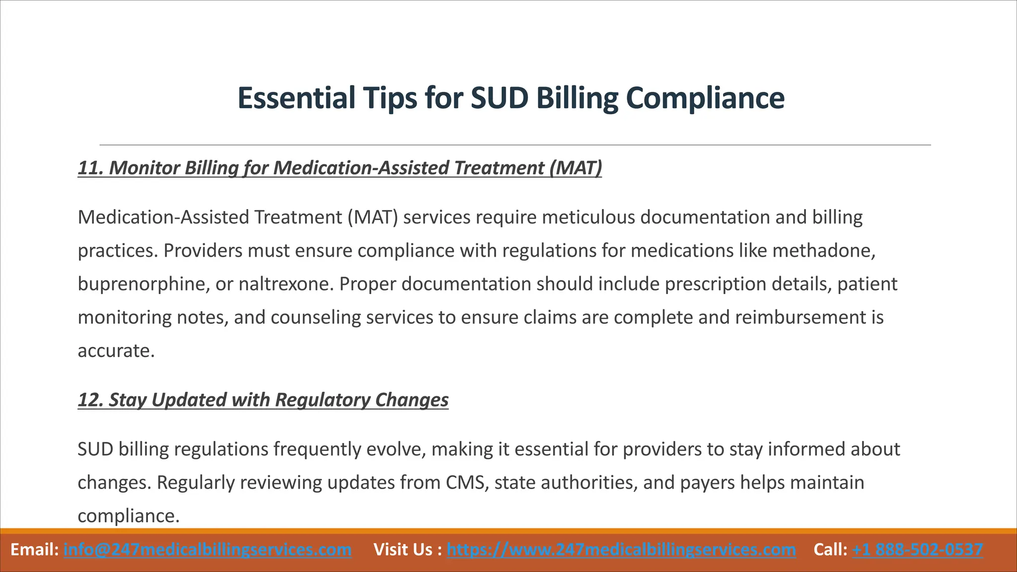 Essential Tips for SUD Billing Compliance
11. Monitor Billing for Medication-Assisted Treatment (MAT)
Medication-Assisted Treatment (MAT) services require meticulous documentation and billing
practices. Providers must ensure compliance with regulations for medications like methadone,
buprenorphine, or naltrexone. Proper documentation should include prescription details, patient
monitoring notes, and counseling services to ensure claims are complete and reimbursement is
accurate.
12. Stay Updated with Regulatory Changes
SUD billing regulations frequently evolve, making it essential for providers to stay informed about
changes. Regularly reviewing updates from CMS, state authorities, and payers helps maintain
compliance.
Email: info@247medicalbillingservices.com Visit Us : https://www.247medicalbillingservices.com Call: +1 888-502-0537
 