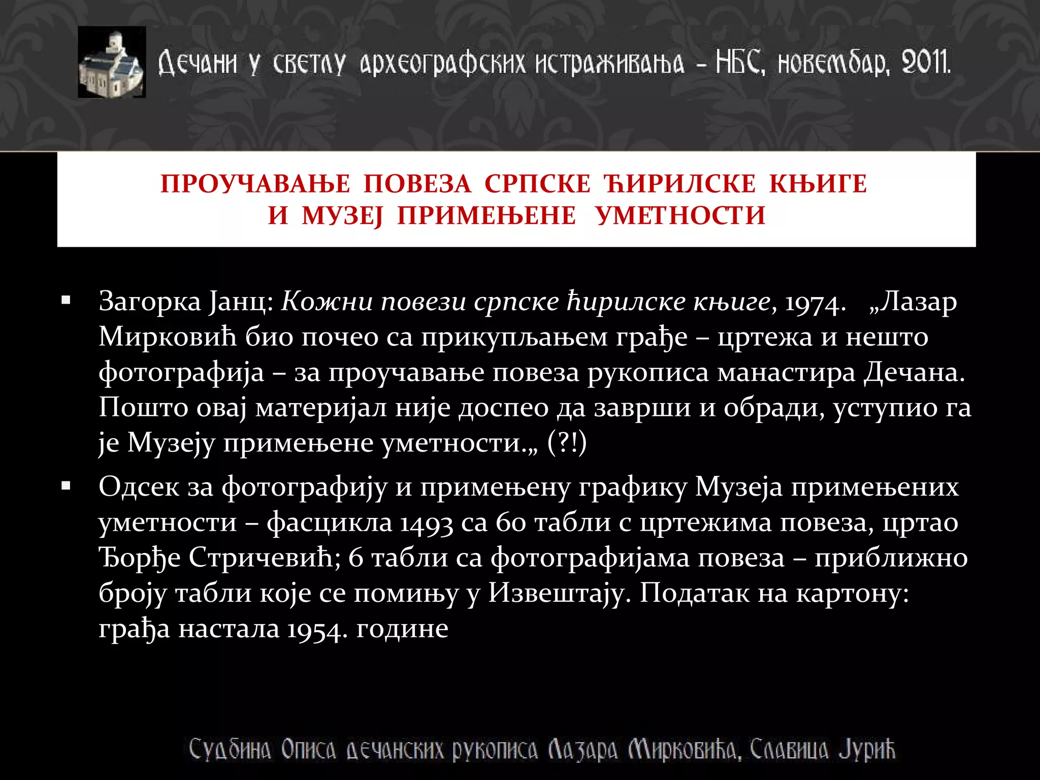 Загорка Јанц:  Кожни повези српске ћирилске књиге , 1974.  „Лазар Мирковић био почео са прикупљањем грађе – цртежа и нешто фотографија – за проучавање повеза рукописа манастира Дечана. Пошто овај материјал није доспео да заврши и обради, уступио га је Музеју примењене уметности.„ (?!) Одсек за фотографију и примењену графику Музеја примењених уметности – фасцикла 1493 са 60 табли с цртежима повеза, цртао Ђорђе Стричевић; 6 табли са фотографијама повеза – приближно броју табли које се помињу у Извештају. Податак на картону: грађа настала 1954. године ПРОУЧАВАЊЕ  ПОВЕЗА  СРПСКЕ  ЋИРИЛСКЕ  КЊИГЕ  И  МУЗЕЈ  ПРИМЕЊЕНЕ  УМЕТНОСТИ 