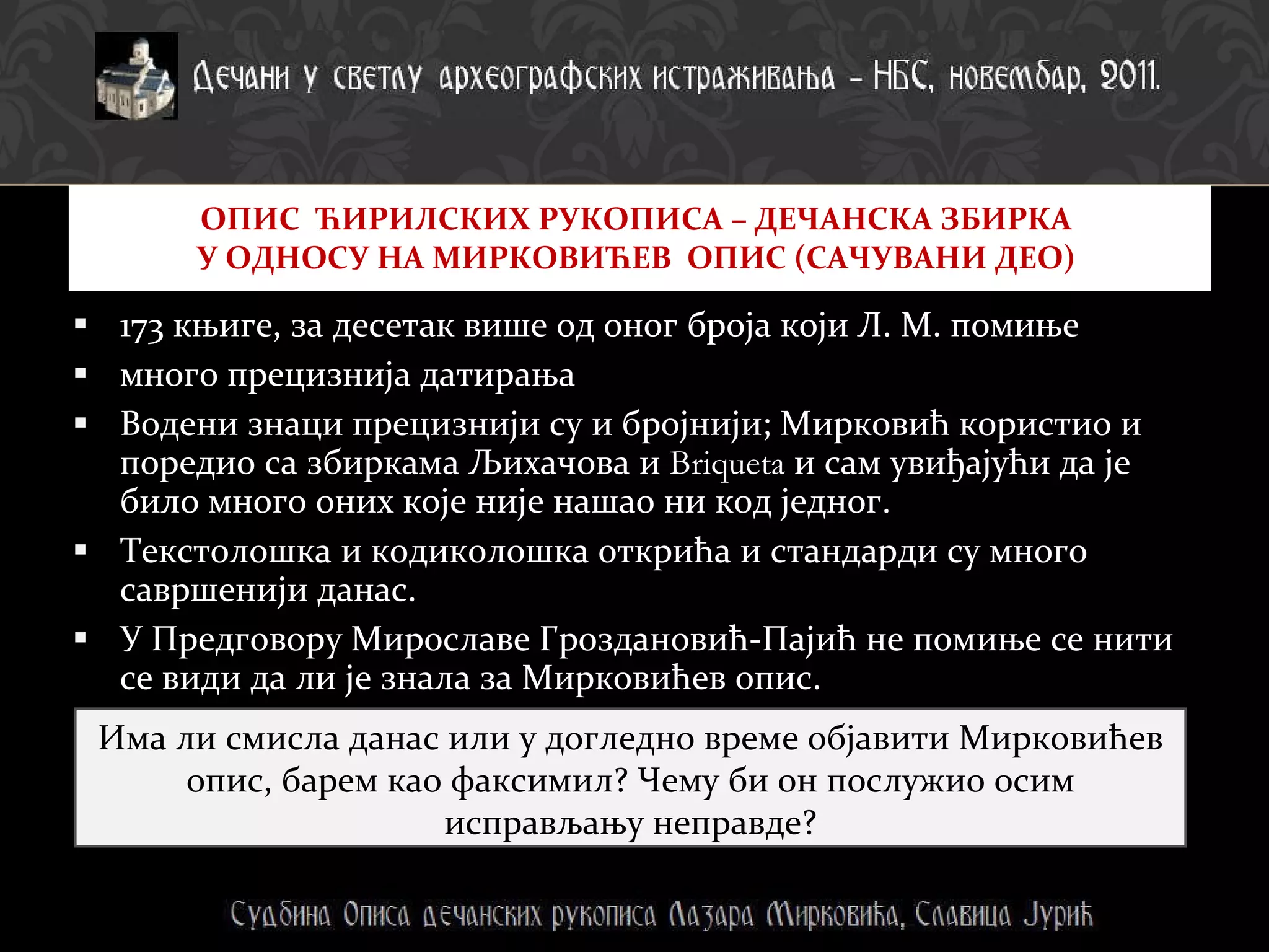 173 књиге, за десетак више од оног броја који Л. М. помиње много прецизнија датирања  Водени знаци прецизнији су и бројнији; Мирковић користио и поредио са збиркама Љихачова и  Briqueta  и сам увиђајући да је било много оних које није нашао ни код једног.  Текстолошка и кодиколошка открића и стандарди су много савршенији данас. У Предговору Мирославе Гроздановић-Пајић не помиње се нити се види да ли је знала за Мирковићев опис. ОПИС  ЋИРИЛСКИХ РУКОПИСА – ДЕЧАНСКА ЗБИРКА  У ОДНОСУ НА МИРКОВИЋЕВ  ОПИС (САЧУВАНИ ДЕО)  Има ли смисла данас или у догледно време објавити Мирковићев опис, барем као факсимил? Чему би он послужио осим исправљању неправде? 