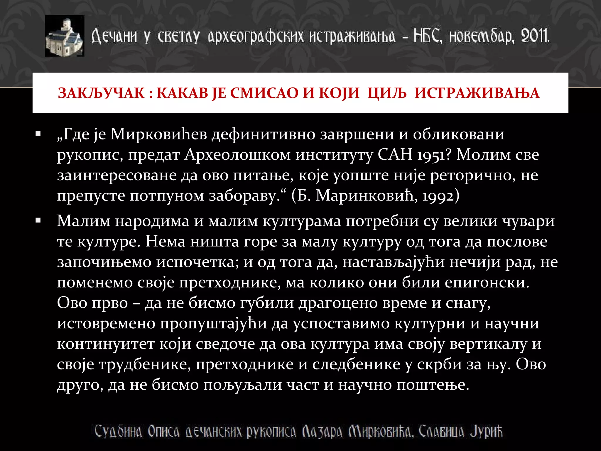 „ Где је Мирковићев дефинитивно завршени и обликовани рукопис, предат Археолошком институту САН 1951? Молим све заинтересоване да ово питање, које уопште није реторично, не препусте потпуном забораву.“ (Б. Маринковић, 1992)  Малим народима и малим културама потребни су велики чувари  те културе. Нема ништа горе за малу културу од тога да послове започињемо испочетка; и од тога да, настављајући нечији рад, не поменемо своје претходнике, ма колико они били епигонски. Ово прво – да не бисмо губили драгоцено време и снагу,  истовремено пропуштајући да успоставимо културни и научни континуитет који сведоче да ова култура има своју вертикалу и своје трудбенике, претходнике и следбенике у скрби за њу. Ово друго, да не бисмо пољуљали част и научно поштење. ЗАКЉУЧАК : КАКАВ ЈЕ СМИСАО И КОЈИ  ЦИЉ  ИСТРАЖИВАЊА  