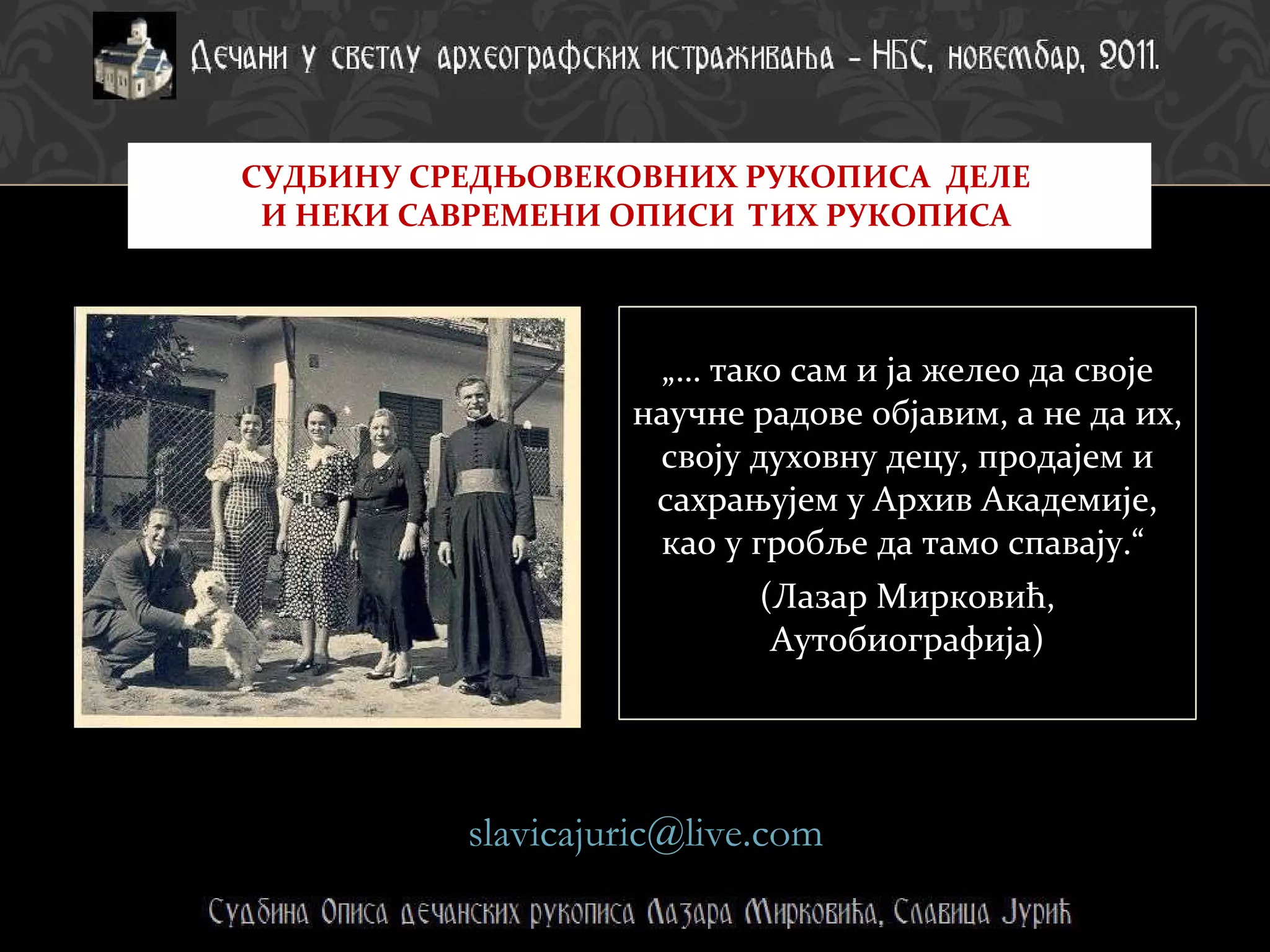 „…  тако сам и ја желео да своје научне радове објавим, а не да их, своју духовну децу, продајем и сахрањујем у Архив Академије, као у гробље да тамо спавају.“  (Лазар Мирковић, Аутобиографија) СУДБИНУ СРЕДЊОВЕКОВНИХ РУКОПИСА  ДЕЛЕ  И НЕКИ САВРЕМЕНИ ОПИСИ  ТИХ РУКОПИСА  [email_address]   