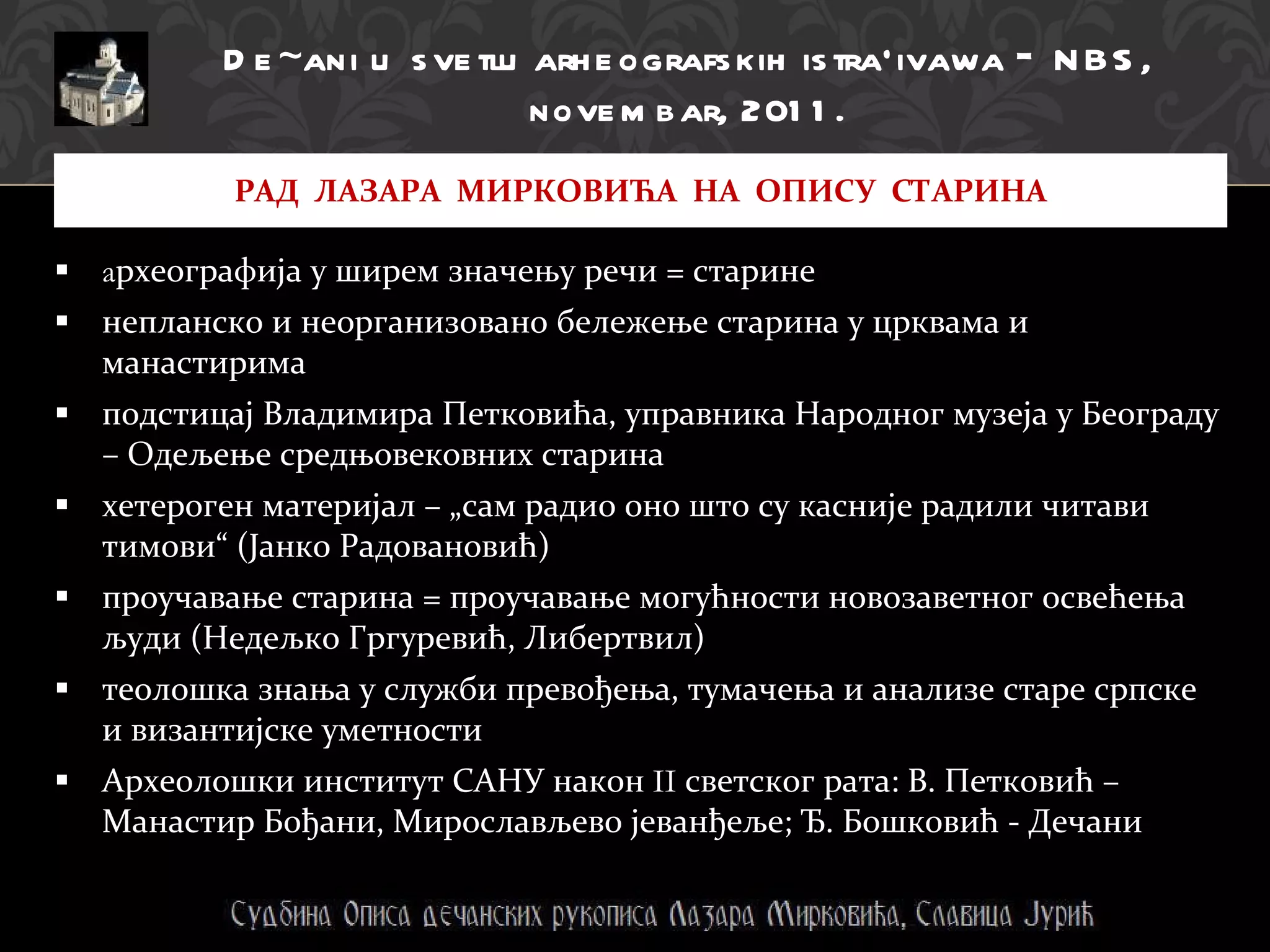 a рхеографија у ширем значењу речи = старине непланско и неорганизовано бележење старина у црквама и манастирима подстицај Владимира Петковића, управника Народног музеја у Београду – Одељење средњовековних старина хетероген материјал – „сам радио оно што су касније радили читави тимови“ (Јанко Радовановић) проучавање старина = проучавање могућности новозаветног освећења људи (Недељко Гргуревић, Либертвил)  теолошка знања у служби превођења, тумачења и анализе старе српске и византијске уметности Археолошки институт САНУ након  II  светског рата:   В. Петковић – Манастир Бођани, Мирослављево јеванђеље; Ђ. Бошковић - Дечани РАД  ЛАЗАРА  МИРКОВИЋА  НА  ОПИСУ  СТАРИНА De~ani u   svetlu arheografskih istra`ivawa  -  NBS, novembar, 2011. 