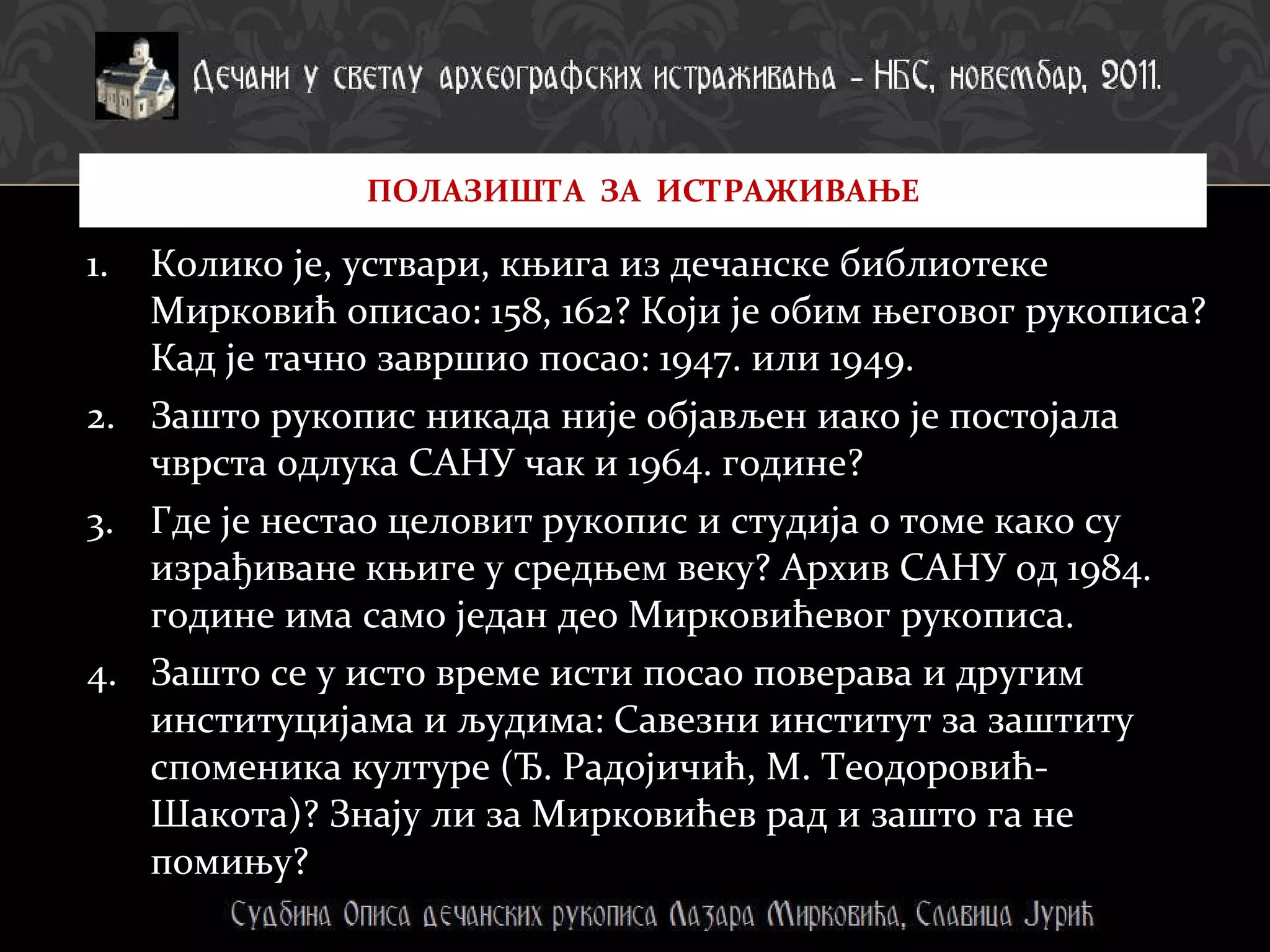 Колико је, уствари, књига из дечанске библиотеке Мирковић описао: 158, 162? Који је обим његовог рукописа? Кад је тачно завршио посао: 1947. или 1949.  Зашто рукопис никада није објављен иако је постојала чврста одлука САНУ чак и 1964. године? Где је нестао целовит рукопис и студија о томе како су израђиване књиге у средњем веку? Архив САНУ од 1984. године има само један део Мирковићевог рукописа. Зашто се у исто време исти посао поверава и другим институцијама и људима: Савезни институт за заштиту споменика културе (Ђ. Радојичић, М. Теодоровић-Шакота)? Знају ли за Мирковићев рад и зашто га не помињу?  ПОЛАЗИШТА  ЗА  ИСТРАЖИВАЊЕ 