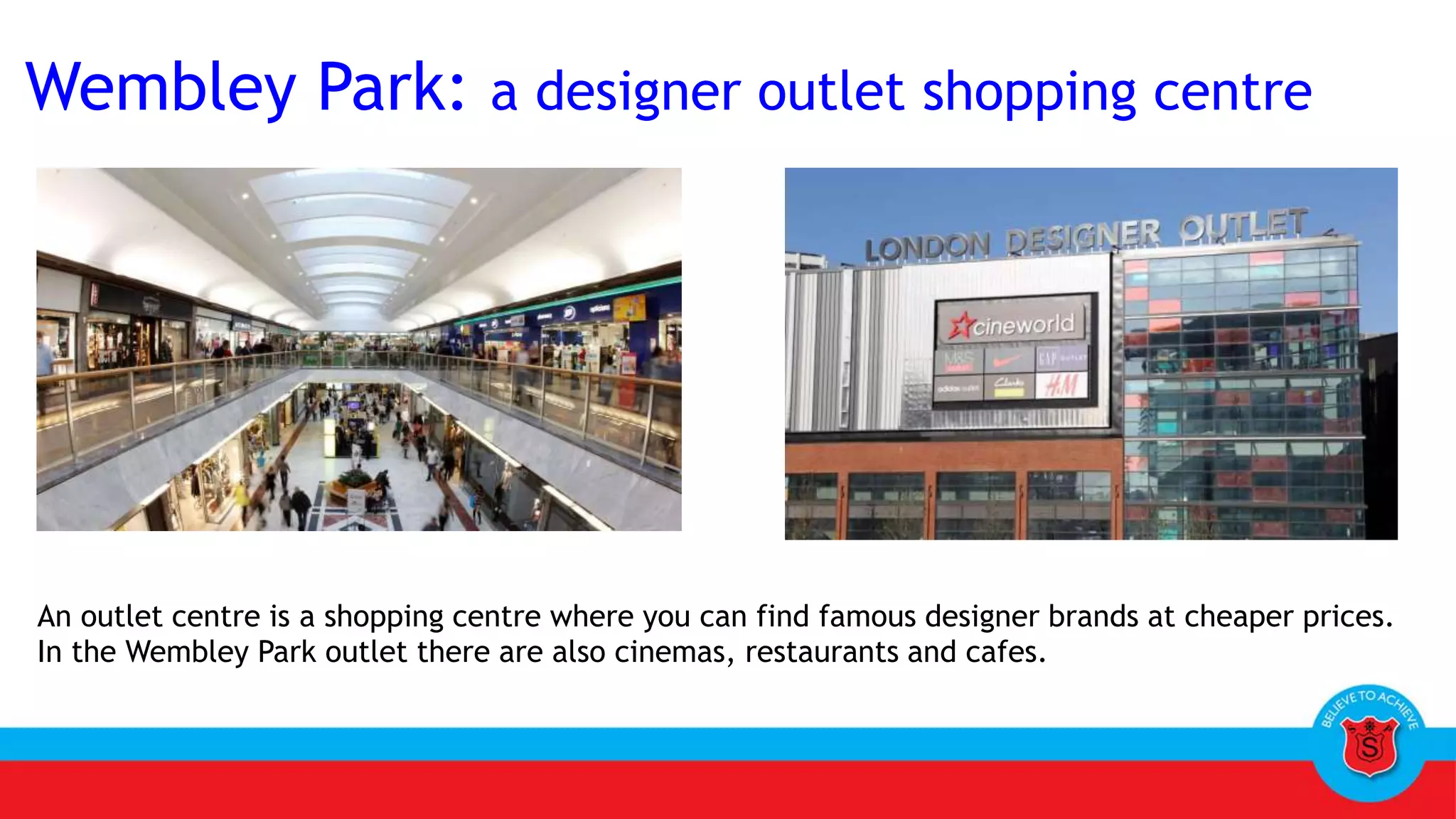 Wembley Park: a designer outlet shopping centre
An outlet centre is a shopping centre where you can find famous designer brands at cheaper prices.
In the Wembley Park outlet there are also cinemas, restaurants and cafes.
 