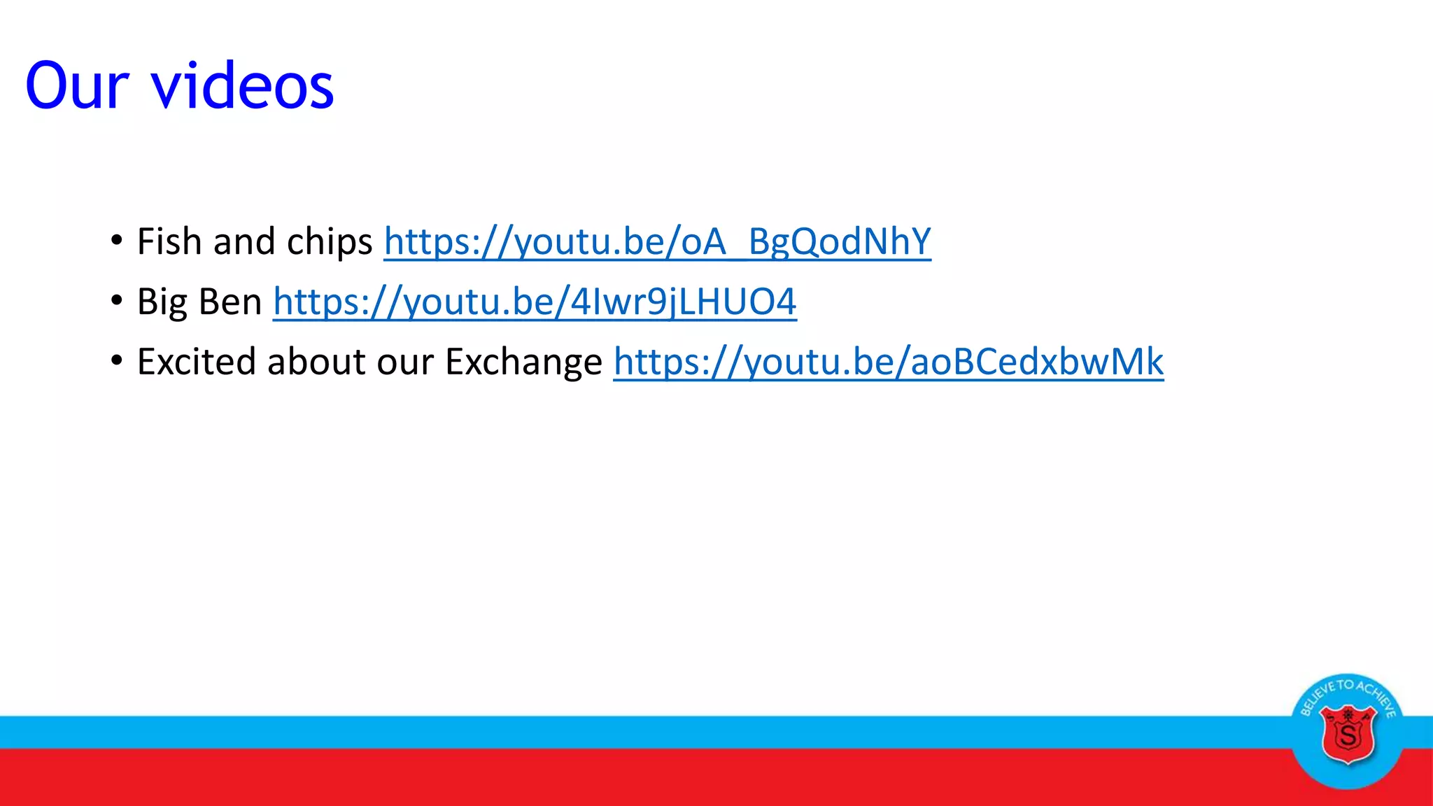 • Fish and chips https://youtu.be/oA_BgQodNhY
• Big Ben https://youtu.be/4Iwr9jLHUO4
• Excited about our Exchange https://youtu.be/aoBCedxbwMk
Our videos
 