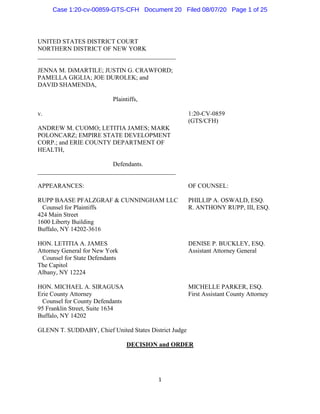 1
UNITED STATES DISTRICT COURT
NORTHERN DISTRICT OF NEW YORK
____________________________________________
JENNA M. DiMARTILE; JUSTIN G. CRAWFORD;
PAMELLA GIGLIA; JOE DUROLEK; and
DAVID SHAMENDA,
Plaintiffs,
v. 1:20-CV-0859
(GTS/CFH)
ANDREW M. CUOMO; LETITIA JAMES; MARK
POLONCARZ; EMPIRE STATE DEVELOPMENT
CORP.; and ERIE COUNTY DEPARTMENT OF
HEALTH,
Defendants.
____________________________________________
APPEARANCES: OF COUNSEL:
RUPP BAASE PFALZGRAF & CUNNINGHAM LLC PHILLIP A. OSWALD, ESQ.
Counsel for Plaintiffs R. ANTHONY RUPP, III, ESQ.
424 Main Street
1600 Liberty Building
Buffalo, NY 14202-3616
HON. LETITIA A. JAMES DENISE P. BUCKLEY, ESQ.
Attorney General for New York Assistant Attorney General
Counsel for State Defendants
The Capitol
Albany, NY 12224
HON. MICHAEL A. SIRAGUSA MICHELLE PARKER, ESQ.
Erie County Attorney First Assistant County Attorney
Counsel for County Defendants
95 Franklin Street, Suite 1634
Buffalo, NY 14202
GLENN T. SUDDABY, Chief United States District Judge
DECISION and ORDER
Case 1:20-cv-00859-GTS-CFH Document 20 Filed 08/07/20 Page 1 of 25
 