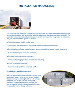 INSTALLATION MANAGEMENT




Our objective is to make the installation and construction processes for energy projects go as
smoothly as possible. We can provide labor for unloading and unpacking at the project site. We
notify the installer/contractor that materials are on site and supervise the process to ensure that
they are entered into the system as installed.

l   Ability to provide a reliable pool of labor

l   Coordination with the Installer/Contractor to schedule and expedite turnover

l   Transitional sign-offs are used when turning over to installer/contractor in case of damage

l   Supervision of rigging if required for project

l   Complete building protection mandatory

l   Removal of packaging material from site and recycling

l   Punch list executed by phase

l   Rigorous safety guidelines for on-site staff


On-Site Storage Management

Although we utilize off-site consolidation points, most
projects will require some form of on-site storage.
We can manage an existing facility or help set up a
temporary one for this purpose. If required,
Suddath’s SAM (Store-And-Move) division can
provide portable storage containers that offer easily
transportable interim storage solutions.
 