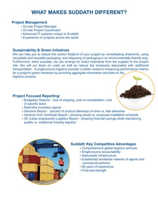 WHAT MAKES SUDDATH DIFFERENT?
Project Management
      l On-site Project Manager
      l On-site Project Coordinator
      l Advanced IT systems unique to Suddath

      l Experience on projects across the world




Sustainability & Green Initiatives
We can help you to reduce the carbon footprint of your project by consolidating shipments, using
recyclable and reusable packaging, and disposing of packaging in an environmentally friendly way.
Furthermore, when possible, we can arrange for direct shipments from the supplier to the project
site; this will cut down on costs as well as reduce the emissions associated with additional
transportation. A single-source logistics provider is better suited to measuring performance metrics
for a project’s green initiatives by providing aggregate information and data on the
logistics process.




Project Focused Reporting:
          l Budgetary Reports - cost of shipping, cost of consolidation, cost
            of specific taxes
          l Real-time inventory reports

          l Variance Report - percent of product delivered on-time vs. late deliveries

          l Variance from Schedule Report - showing actual vs. proposed installation schedule

          l VE (value engineered) Logistics Report - showing financial savings while maintaining


            quality vs. traditional industry logistics




                                             Suddath Key Competitive Advantages
                                                   l   Comprehensive global logistics services
                                                   l   Single-source accountability
                                                   l   Nationwide infrastructure
                                                   l   Established worldwide network of agents and
                                                       commercial partners
                                                   l   90 years of experience
                                                   l   Financial strength
 