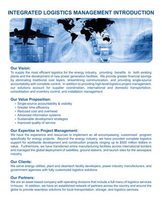 INTEGRATED LOGISTICS MANAGEMENT INTRODUCTION




Our Vision:
To supply the most efficient logistics for the energy industry, providing benefits to both existing
plants and the development of new power generation facilities. We provide greater financial savings
by eliminating traditional cost layers, streamlining communication, and providing single-source
accountability with complete control. In addition to providing high-level logistics project management,
our solutions account for supplier coordination, international and domestic transportation,
consolidation and inventory control, and installation management.

Our Value Proposition:
   l   Single-source accountability & visibility
   l   Greater time efficiency
   l   Reduced cost and overhead
   l   Advanced information systems
   l   Sustainable development strategies
   l   Improved quality of service

Our Expertise in Project Management:
We have the experience and resources to implement an all encompassing, customized program
specifically for energy projects. Beyond the energy industry, we have provided complete logistics
support for worldwide development and construction projects ranging up to $500 million dollars in
value. Furthermore, we have transferred entire manufacturing facilities across international borders
and managed the global deployment of satellites, ground stations, and launch sites for the aerospace
industry.

Our Clients:
We serve energy utilities, plant and cleantech facility developers, power industry manufacturers, and
government agencies with fully customized logistics solutions.

Our Partners:
We are an asset based company with operating divisions that include a full menu of logistics services
in-house. In addition, we have an established network of partners across the country and around the
globe to provide seamless solutions for local transportation, storage, and logistics services.
 