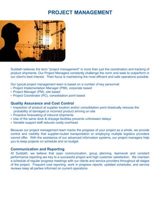 PROJECT MANAGEMENT




Suddath believes the term "project management" is more than just the coordination and tracking of
product shipments. Our Project Managers constantly challenge the norm and seek to outperform in
our client’s best interest. Their focus is maintaining the most efficient and safe operations possible.

Our typical project management team is based on a number of key personnel:
l Project Implementation Manager (PIM), corporate based

l Project Manager (PM), site based

l Project Coordinator (PC), consolidation point based




Quality Assurance and Cost Control
l   Inspection of product at supplier location and/or consolidation point drastically reduces the
     probability of damaged or incorrect product arriving on site
l   Proactive forecasting of inbound shipments
l   Use of the same dock & drayage facilities prevents unforeseen delays
l   Variable support staff reduces costly overhead

Because our project management team tracks the progress of your project as a whole, we provide
control and visibility that supplier-routed transportation or employing multiple logistics providers
cannot offer. With the assistance of our advanced information systems, our project managers help
you to keep projects on schedule and on budget.

Communication and Reporting
At Suddath, we believe that open communication, group planning, teamwork and constant
performance reporting are key to a successful project and high customer satisfaction. We maintain
a schedule of regular progress meetings with our clients and service providers throughout all stages
of the project. Frequent cost reporting, work in progress reports, updated schedules, and service
reviews keep all parties informed on current operations.
 