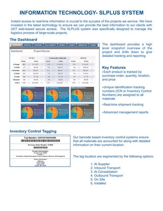 INFORMATION TECHNOLOGY- SLPLUS SYSTEM
Instant access to real-time information is crucial to the success of the projects we service. We have
invested in the latest technology to ensure we can provide the best information to our clients with
24/7 web-based secure access. The SLPLUS system was specifically designed to manage the
logistics process of large-scale projects.

The Dashboard
                                                                 The dashboard provides a high
                                                                 level snapshot overview of the
                                                                 project and drills down to give
                                                                 detailed tracking and reporting.


                                                                 Key Features
                                                                 lEach product is tracked by
                                                                 purchase order, quantity, location,
                                                                 and price

                                                                 lUnique identification tracking
                                                                 numbers (ICN or Inventory Control
                                                                 Numbers) are assigned to all
                                                                 materials
                                                                 l   Real-time shipment tracking

                                                                 l   Advanced management reports




Inventory Control Tagging
                                            Our barcode based inventory control systems ensure
                                            that all materials are accounted for along with detailed
                                            information on their current location.


                                            The tag locators are segmented by the following options:

                                                         1. At Supplier
                                                         2. Inbound Transport
                                                         3. At Consolidation
                                                         4. Outbound Transport
                                                         5. On Site
                                                         6. Installed
 