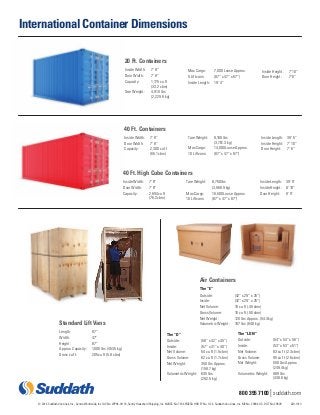 800 395 7100 | suddath.com 
International Container Dimensions 
20 Ft. Containers 
Inside Width: 7’ 8” 
Door Width: 7’ 8” 
Capacity: 1,175 cu ft 
(33.2 cbm) 
Tare Weight: 4,916 lbs 
(2,229.8 kg) 
Max Cargo: 7,000 Loose Approx. 
5 Liftvans: (87” x 47” x 87”) 
Inside Length: 19’ 4” 
Inside Height: 7’ 10” 
Door Height: 7’ 6” 
Standard Lift Vans 
Length: 87” 
Width: 47” 
Height: 87” 
Approx. Capacity: 1,000 lbs (453.5 kg) 
Gross cu ft: 205 cu ft (5.8 cbm) 
Tare Weight: 8,160 lbs 
(3,701.3 kg) 
Max Cargo: 14,000 Loose Approx. 
10 Liftvans: (87” x 47” x 87”) 
Inside Length: 39’ 5” 
Inside Height: 7’ 10” 
Door Height: 7’ 6” 
40 Ft. Containers 
Inside Width: 7’ 8” 
Door Width: 7’ 8” 
Capacity: 2,300 cu ft 
(65.1 cbm) 
Inside Length: 39’ 5” 
Inside Height: 8’ 10” 
Door Height: 8’ 5” 
40 Ft. High Cube Containers 
Inside Width: 7’ 8” 
Door Width: 7’ 8” 
Capacity: 2,694 cu ft 
(76.2 cbm) 
Tare Weight: 8,750 lbs 
(3,968.9 kg) 
Max Cargo: 16,500 Loose Approx. 
10 Liftvans: (87” x 47” x 87”) 
Air Containers 
The “E” 
Outside: (42” x 29” x 25”) 
Inside: (42” x 29” x 25”) 
Net Volume: 16 cu ft (.45 cbm) 
Gross Volume: 18 cu ft (.50 cbm) 
Net Weight: 120 lbs Approx. (54.4 kg) 
Volumetric Weight: 187 lbs (84.8 kg) 
The “D” 
Outside: (58” x 42” x 45”) 
Inside: (57” x 41” x 40”) 
Net Volume: 54 cu ft (1.5 cbm) 
Gross Volume: 62 cu ft (1.7 cbm) 
Net Weight: 350 lbs Approx. 
(158.7 kg) 
Volumetric Weight: 645 lbs 
(292.5 kg) 
The “LDN” 
Outside: (54” x 54” x 56”) 
Inside: (53” x 53” x 51”) 
Net Volume: 83 cu ft (2.3 cbm) 
Gross Volume: 95 cu ft (2.6 cbm) 
Net Weight: 550 lbs Approx. 
(249.4 kg) 
Volumetric Weight: 989 lbs 
(448.6 kg) 
© 2014 Suddath Van Lines, Inc., Centra Worldwide, Inc. IAC No. WP94-01116, Sentry Household Shipping, Inc. NVOCC No. 7434 FMCSA HHG FF No. 1124, Suddath Van Lines, Inc. MC No. 29904 U.S. DOT No. 29609 420-1013 
