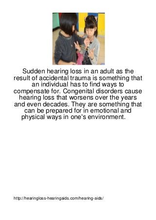 Sudden hearing loss in an adult as the
result of accidental trauma is something that
       an individual has to find ways to
compensate for. Congenital disorders cause
  hearing loss that worsens over the years
and even decades. They are something that
    can be prepared for in emotional and
   physical ways in one's environment.




http://hearingloss-hearingaids.com/hearing-aids/
 