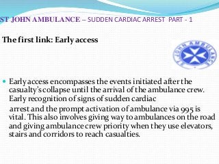 ST JOHN AMBULANCE – SUDDEN CARDIAC ARREST PART - 1
The first link: Early access
 Early access encompasses the events initiated after the
casualty’s collapse until the arrival of the ambulance crew.
Early recognition of signs of sudden cardiac
arrest and the prompt activation of ambulance via 995 is
vital. This also involves giving way to ambulances on the road
and giving ambulance crew priority when they use elevators,
stairs and corridors to reach casualties.
 