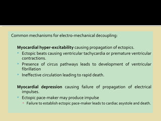Common mechanisms for electro-mechanical decoupling:

  Myocardial hyper-excitability causing propagation of ectopics.
   Ectopic beats causing ventricular tachycardia or premature ventricular
    contractions.
   Presence of circus pathways leads to development of ventricular
    fibrillation
   Ineffective circulation leading to rapid death.


  Myocardial depression causing failure of propagation of electrical
    impulses.
   Ectopic pace-maker may produce impulse
     ▪ Failure to establish ectopic pace-maker leads to cardiac asystole and death.
 