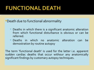 Death due to functional abnormality

    Deaths in which there is a significant anatomic alteration
     from which functional disturbance is obvious or can be
     referred.
    Deaths in which no anatomic alteration can be
     demostration by routine autopsy

The term ‘functional death’ is used for the latter i.e. apparent
sudden cardiac deaths that occur withour any anatomically
significant findings by customary autopsy techniques.
 