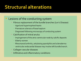    Lesions of the conducting system
      ▪ Fibrous replacement of the bundle branches (Lev’s Disease)
        ▪ Aged and hypertrophied hearts
        ▪ Premature sclerosis of basal septum
        ▪ Diagnosed following microscopy of conducting system
      ▪ Calcification of mitral anulus
        ▪   Impingement of the atrio-ventricular node by calcific deposits
        ▪   Elderly women
        ▪   Rheumaroid arthritis, ankylosing spondylitis and scleroderma
        ▪   ventricular endocardial disease may involve left bundle branch.
      ▪ Collagen vascular diseases
      ▪ Infiltrative and inflammatory conditions
 