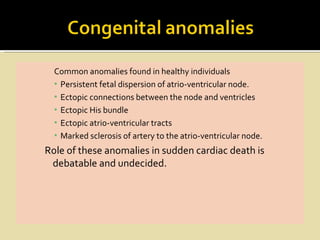 Common anomalies found in healthy individuals
  ▪ Persistent fetal dispersion of atrio-ventricular node.
  ▪ Ectopic connections between the node and ventricles
  ▪ Ectopic His bundle
  ▪ Ectopic atrio-ventricular tracts
  ▪ Marked sclerosis of artery to the atrio-ventricular node.
Role of these anomalies in sudden cardiac death is
 debatable and undecided.
 