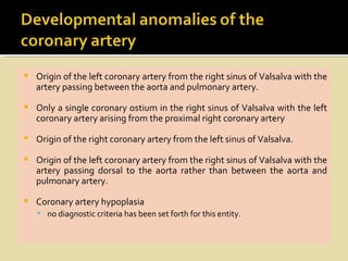   Origin of the left coronary artery from the right sinus of Valsalva with the
    artery passing between the aorta and pulmonary artery.

   Only a single coronary ostium in the right sinus of Valsalva with the left
    coronary artery arising from the proximal right coronary artery

   Origin of the right coronary artery from the left sinus of Valsalva.

   Origin of the left coronary artery from the right sinus of Valsalva with the
    artery passing dorsal to the aorta rather than between the aorta and
    pulmonary artery.

   Coronary artery hypoplasia
     no diagnostic criteria has been set forth for this entity.
 