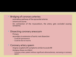  Bridging of coronary arteries:
  ▪ anomalous pathway of the epicardial arteries
  ▪ intramural course.
  ▪ On contraction of the myocardium, the artery gets occluded causing
    ischaemia.


 Dissecting coronary aneurysm
  ▪ Primary
  ▪ secondary to extension of aortic root dissection
    ▪ Could be spontaneous
    ▪ Could be due to trauma

 Coronary artery spasm
  ▪ Angina coupled with symptoms similar to acute MI
  ▪ Autopsy shows no infarct
    ▪ Coronary artery patent without significant atherosclerosis, narrowing or coronary
      spasm
 
