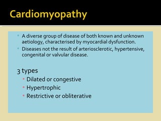  A diverse group of disease of both known and unknown
  aetiology, characterised by myocardial dysfunction.
 Diseases not the result of arteriosclerotic, hypertensive,
  congenital or valvular disease.


3 types
  ▪ Dilated or congestive
  ▪ Hypertrophic
  ▪ Restrictive or obliterative
 
