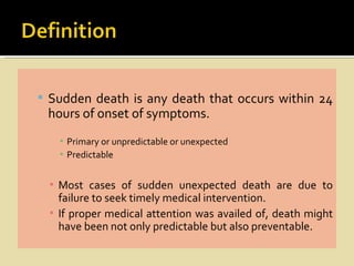  Sudden death is any death that occurs within 24
 hours of onset of symptoms.
   ▪ Primary or unpredictable or unexpected
   ▪ Predictable


 ▪ Most cases of sudden unexpected death are due to
   failure to seek timely medical intervention.
 ▪ If proper medical attention was availed of, death might
   have been not only predictable but also preventable.
 