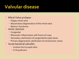    Mitral Valve prolapse
     Floppy mitral valve
     Myxomatous degeneration of the mitral valve
     Barlow’s Syndrome
   Aortic stenosis
       Congenital
       Rheumatic inflammation with fusion of cusps
       Secondary calcification of congenital bicuspid valves
       Primary degenerative calcification of normal aortic valves
   Acute bacterial valvulitis
        ▪ involves the tricuspid valve
        ▪ IV drug abusers
 