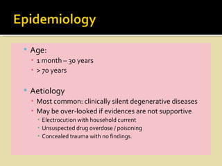  Age:
  ▪ 1 month – 30 years
  ▪ > 70 years

 Aetiology
  ▪ Most common: clinically silent degenerative diseases
  ▪ May be over-looked if evidences are not supportive
    ▪ Electrocution with household current
    ▪ Unsuspected drug overdose / poisoning
    ▪ Concealed trauma with no findings.
 