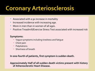    Associated with a 9x increase in mortality
   Increased incidence with increasing age.
   More in men than in women of all ages.
   Positive Treadmill/Exercise Stress Test associated with increased risk

Symptoms:
    ▪   Vague symptoms including tiredness and fatigue
    ▪   Chest pain
    ▪   Palpitations
    ▪   Shortness of breath

In one-fourth of patients, first symptom is sudden death.

Approximately Half of all sudden death victims present with history
  of Atherosclerotic Heart Disease.
 