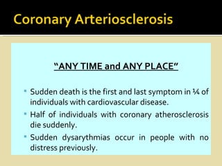 “ANY TIME and ANY PLACE”

 Sudden death is the first and last symptom in ¼ of
  individuals with cardiovascular disease.
 Half of individuals with coronary atherosclerosis
  die suddenly.
 Sudden dysarythmias occur in people with no
  distress previously.
 