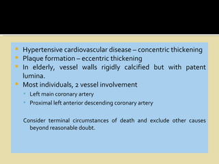    Hypertensive cardiovascular disease – concentric thickening
   Plaque formation – eccentric thickening
   In elderly, vessel walls rigidly calcified but with patent
    lumina.
   Most individuals, 2 vessel involvement
     Left main coronary artery
     Proximal left anterior descending coronary artery


    Consider terminal circumstances of death and exclude other causes
      beyond reasonable doubt.
 